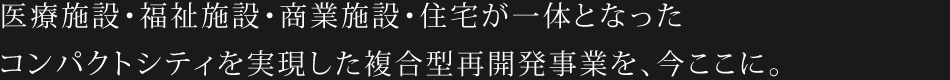 医療施設・福祉施設・商業施設・住宅が一体となったコンパクトシティを実現した複合型再開発事業を、今ここに。