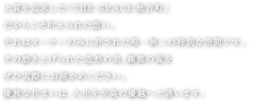 上質を追求した「THE GRACE徳吉町」だからこそ叶えられた想い。それはオーナーのみに許された唯一無二の特別な空間です。その磨き上げられた造形の美、細部の質をぜひ実際にお確かめください。優雅な住まいは、人生を至高の優越へと誘います。