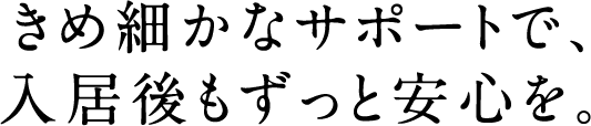 きめ細かなサポートで、入居後もずっと安心を。