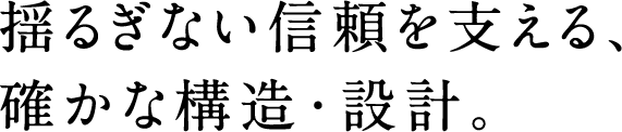 揺るぎない信頼を支える、確かな構造・設計。