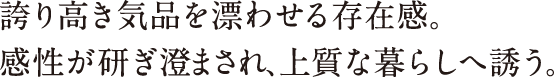 誇り高き気品を漂わせる存在感。感性が研ぎ澄まされ、上質な暮らしへ誘う