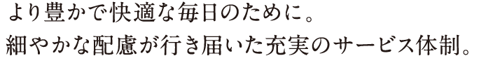 より豊かで快適な毎日のために。細やかな配慮が行き届いた充実のサービス体制。