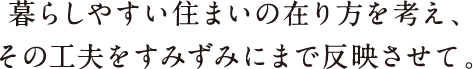 暮らしやすい住まいの在り方を考え、その工夫をすみずみにまで反映させて。