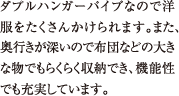 ダブルハンガーパイプなので洋服をたくさんかけられます。また、奥行きが深いので布団などの大きな物でもらくらく収納でき、機能性でも充実しています。