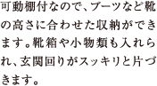 可動棚付なので、ブーツなど靴の高さに合わせた収納ができます。靴箱や小物類も入れられ、玄関回りがスッキリと片づきます。