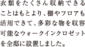 衣類をたくさん収納できることはもとより、棚やフロアも活用できて、多彩な物を収容可能なウォークインクロゼットを全邸に設置しました。