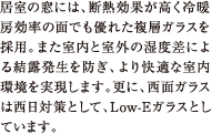 居室の窓には、断熱効果が高く冷暖房効率の面でも優れた複層ガラスを採用。また室内と室外の湿度差による結露発生を防ぎ、より快適な室内環境を実現します。更に、西面ガラスは西日対策として、Low-Eガラスとしています。