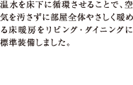 温水を床下に循環させることで、空気を汚さずに部屋全体やさしく暖める床暖房をリビング・ダイニングに標準装備しました。