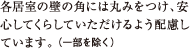 各居室の壁の角には丸みをつけ、安心してくらしていただけるよう配慮しています。（一部を除く）