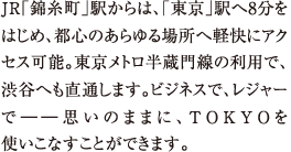 JR「錦糸町」駅からは、東京駅へ8分をはじめ、都心のあらゆる場所へ軽快にアクセス可能。東京メトロ半蔵門線の利用で、渋谷へも直通します。ビジネスで、レジャーで――思いのままに、TOKYOを使いこなすことができます。