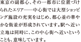 東京の副都心、その一都市に位置づけられたエリア──中心街では大型ショッピング施設の充実をはじめ、都心並の華やかな街並が形成されています。駅へ近い立地は同時に、この中心街へ近いということも、意味しています。