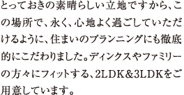 とっておきの素晴らしい立地ですから、この場所で、永く、心地よく過ごしていただけるように、住まいのプランニングにも徹底的にこだわりました。ディンクスやファミリーの方々にフィットする、2LDK&3LDKをご用意しています。