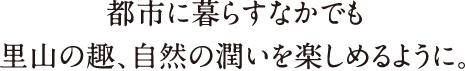 都市に暮らすなかでも里山の趣、自然の潤いを楽しめるように。