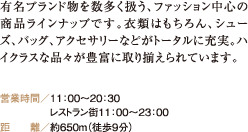 有名ブランド物を数多く扱う、ファッション中心の商品ラインナップです。衣類はもちろん、シューズ、バッグ、アクセサリーなどがトータルに充実。ハイクラスな品々が豊富に取り揃えられています。 営業時間／11：00〜20：30 レストラン街11：00〜23：00 距　　離／約650m（徒歩9分）