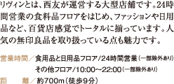 リヴィンとは、西友が運営する大型店舗です。24時間営業の食料品フロアをはじめ、ファッションや日用品など、百貨店感覚でトータルに揃っています。人気の無印良品を取り扱っている点も魅力です。 営業時間／食用品と日用品フロア/24時間営業（一部除外あり） その他フロア/10:00～22:00（一部除外あり） 距　　離／約700m（徒歩9分）