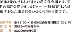 徒歩3分の、うれしい近さの私立保育園です。平日の毎日保育の他、ビジター（一時保育）にも対応するなど、都合に合わせた利用も可能です。 保育時間／基本8：00〜18：00（延長保育時間21：00まで） 総定員／25名（一時保育あり） 距離／約220m（徒歩3分）