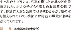 すべり台やブランコ、汽車を模した遊具などが設置された、小さな子どもも楽しめる児童公園です。特別に大きな公園ではありませんが、桜の木も植えられていて、季節には街並の風景に彩りを添えてくれます。 距離／約690m（徒歩9分）