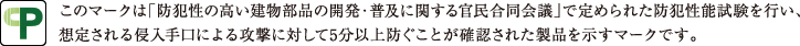 このマークは「防犯性の高い建物部品の開発・普及に関する官民合同会議」で定められた防犯性能試験を行い、想定される侵入手口による攻撃に対して5分以上防ぐことが確認された製品を示すマークです。