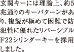 玄関キーには理論上、約5兆通りのキーパターンがあり、複製が極めて困難で防犯性に優れたリバーシブルF22シリンダーキーを採用しました。