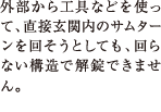 外部から工具などを使って、直接玄関内のサムターンを回そうとしても、回らない構造で解錠できません。