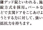 鎌デッド錠といわれる、施錠方式を採用。バールなどで玄関ドアをこじあけようとする力に対して、強い抵抗力を持ちます。