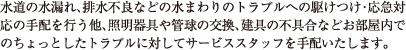 水道の水漏れ、排水不良などの水まわりのトラブルへの駆けつけ・応急対応の手配を行う他、照明器具や管球の交換、建具の不具合などお部屋内でのちょっとしたトラブルに対してサービススタッフを手配いたします。