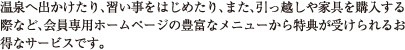 温泉へ出かけたり、習い事をはじめたり、また、引っ越しや家具を購入する際など、会員専用ホームページの豊富なメニューから特典が受けられるお得なサービスです。