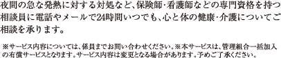 夜間の急な発熱に対する対処など、保険師・看護師などの専門資格を持つ相談員に電話やメールで24時間いつでも、心と体の健康・介護についてご相談を承ります。※サービス内容については、係員までお問い合わせください。※本サービスは、管理組合一括加入の有償サービスとなります。サービス内容は変更となる場合があります。予めご了承ください。