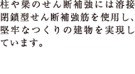 柱や梁のせん断補強には溶接閉鎖型せん断補強筋を使用し、堅牢なつくりの建物を実現しています。