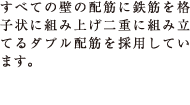 すべての壁の配筋に鉄筋を格子状に組み上げ二重に組み立てるダブル配筋を採用しています。