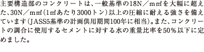 主要構造部のコンクリートは、一般基準の18N／mm2を大幅に超えた、30N／mm2（1m2あたり3000トン）以上の圧縮に耐える強さを備えています（JASS5基準の計画供用期間100年に相当）。また、コンクリートの調合に使用するセメントに対する水の重量比率を50％以下に定めました。