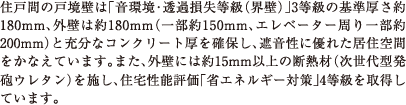 住戸間の戸境壁は「音環境・透過損失等級（界壁）」3等級の基準厚さ約180mm、外壁は約180mm（一部約150mm、エレベーター周り一部約200mm）と充分なコンクリート厚を確保し、遮音性に優れた居住空間をかなえています。また、外壁には約15mm以上の断熱材（次世代型発砲ウレタン）を施し、住宅性能評価「省エネルギー対策」4等級を取得しています。