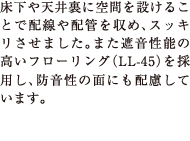 床下や天井裏に空間を設けることで配線や配管を収め、スッキリさせました。また遮音性能の高いフローリング（LL-45）を採用し、防音性の面にも配慮しています。