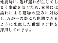 地震時に、逃げ遅れが生じてしまう事故を防ぐため、玄関には揺れによる建物の歪みに対応し、万が一の際にも開閉できるように配慮した耐震ドア枠を採用しています。